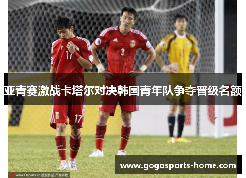 亚青赛激战卡塔尔对决韩国青年队争夺晋级名额