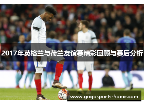 2017年英格兰与荷兰友谊赛精彩回顾与赛后分析